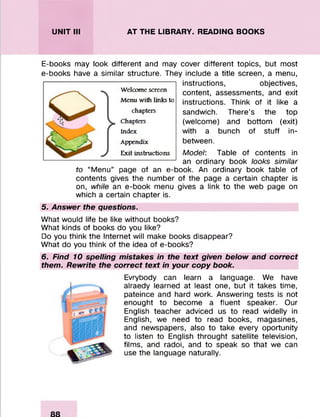 UNIT III AT THE LIBRARY. READING BOOKS
E-books may look different and may cover different topics, but most
e-books have a similar structure. They include a title screen, a menu,
instructions, objectives,
content, assessments, and exit
instructions. Think of it like a
sandwich. There’s the top
(welcome) and bottom (exit)
with a bunch of stuff in-
between.
Model: Table of contents in
an ordinary book looks similar
to “Menu” page of an e-book. An ordinary book table of
contents gives the number of the page a certain chapter is
on, while an e-book menu gives a link to the web page on
which a certain chapter is.
5. Answer the questions.
What would life be like without books?
What kinds of books do you like?
Do you think the Internet will make books disappear?
What do you think of the idea of e-books?
6. Find 10 spelling mistakes in the text given below and correct
them. Rewrite the correct text in your copy book.
Evrybody can learn a language. We have
alraedy learned at least one, but it takes time,
pateince and hard work. Answering tests is not
enought to become a fluent speaker. Our
English teacher adviced us to read widelly in
English, we need to read books, magasines,
and newspapers, also to take every oportunity
to listen to English throught satellite television,
films, and radoi, and to speak so that we can
use the language naturally.
Welcome screen
Menu with links to
chapters
Chapters
Index
Appendix
Exit instructions
 