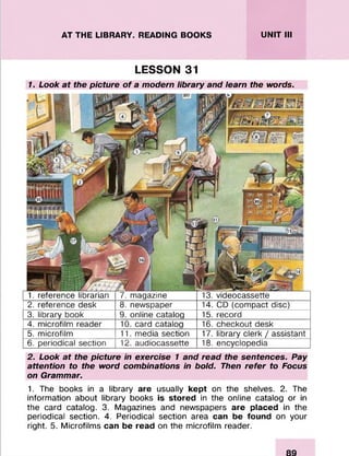 AT THE LIBRARY. READING BOOKS UNIT III
LESSON 31
1. Look at the picture o f a modem library and learn the words.
1. reference librarian 7. magazine 13. videocassette
2. reference desk 8. newspaper 14. CD (compact disc)
3. library book 9. online catalog 15. record
4. microfilm reader 10. card catalog 16. checkout desk
5. microfilm 11. media section 17. library clerk / assistant
6. periodical section 12. audiocassette 18. encyclopedia
2. Look at the picture in exercise 1 and read the sentences. Pay
attention to the word combinations in bold. Then refer to Focus
on Grammar.
1. The books in a library are usually kept on the shelves. 2. The
information about library books is stored in the online catalog or in
the card catalog. 3. Magazines and newspapers are placed in the
periodical section. 4. Periodical section area can be found on your
right. 5. Microfilms can be read on the microfilm reader.
 