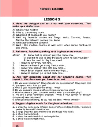 REVISION LESSONS
LESSON З
1. Read the dialogue and act it out with your classmate. Then
make up a similar one.
A: What’s your hobby?
В: I like to dance very much.
A: What kind of dances do you dance?
B: Well, my favourite dances are Tango, Waltz, Cha-cha, Rumba,
Samba, the ballroom dances, you know.
A: What about modern dances?
B: Well, I like modern dances as well, and I often dance Rock-n-roll
and Disco.
2. Pair work. Practise speaking as it is given in the model.
Model: A: I know that he doesn’t play the piano now.
B: But did he use to play the piano when he was younger?
A: Yes, he used to play it very well.
1. I know he isn’t very rich now...
2. I know she hasn’t got many friends now...
3. I know Peter doesn’t like cats any more...
4. I know Susan doesn’t run in the mornings...
5. I know he doesn’t go to bed early now...
3. Ask your classmate about his/ her shopping habits. Then
report to the class what you have found out.
1. Do you enjoy shopping? How often do you go shopping? How much time
do you spend each time you go?
2. What’s your favourite place to shop? Why?
3. Do you compare prices at different stores when you shop?
4. How important is good customer service when you are shopping?
5. Are you a price conscious shopper? What is your opinion of discount
([disgkaunt] знижка) stores?
6. When you buy something, do you read the label? Why or why not?
4. Suggest English words for the given definitions.
a. a shop that sells many different items indifferent departments. Harrods is
probably the world’s best known.
b. a large shop that sells mostly food and house hold items.
c. a shop that sells food.
d. a shop that sells fresh fruit and vegetables.
e. a shop that sells fresh meat.
 