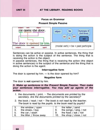 UNIT III AT THE LIBRARY. READING BOOKS
Focus on Grammar
Present Simple Passive
Sentences can be active or passive. In active sentences, the thing that
is doing the action is the subject of the sentence. The thing that is
receiving the action is the object.
In passive sentences, the thing that is receiving the action (the object
in active sentences) is the subject of the sentence and the thing that is
doing the action is the agent.
Interrogative form
The door is opened by him. — Is the door opened by him?
Negative form
The door is not opened by him.
3. Make up sentences in the Present Simple Passive. Then make
your sentences interrogative. You may add up agents o f the
action.
1. the documents / print. - The documents are printed by the
secretary. Are the documents printed by the secretary?
2. the book / read / not - The book is not read by the teacher.
The book is read by the pupils. Is the book read by pupils?
3. the window / open 7. the letter / send
4. the shoes / buy 8. the songs / sing / not
5. the car / wash 9. the food / eat / not
6. the litter / throw away 10. the shop / close / not
 