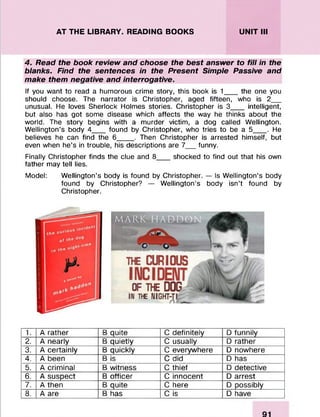 AT THE LIBRARY. READING BOOKS UNIT III
4. Read the book review and choose the best answer to fill in the
blanks. Find the sentences in the Present Simple Passive and
make them negative and interrogative.
If you want to read a humorous crime story, this book is 1___the one you
should choose. The narrator is Christopher, aged fifteen, who is 2__
unusual. He loves Sherlock Holmes stories. Christopher is 3___ intelligent,
but also has got some disease which affects the way he thinks about the
world. The story begins with a murder victim, a dog called Wellington.
Wellington’s body 4___found by Christopher, who tries to be a 5____. He
believes he can find the 6____. Then Christopher is arrested himself, but
even when he’s in trouble, his descriptions are 7__funny.
Finally Christopher finds the clue and 8___shocked to find out that his own
father may tell lies.
Model: Wellington’s body is found by Christopher. — Is Wellington’s body
found by Christopher? — Wellington’s body isn’t found by
Christopher.
1. A rather B quite C definitely D funnily
2. A nearly B quietly C usually D rather
3. A certainly B quickly C everywhere D nowhere
4. A been B is C did D has
5. A criminal B witness C thief D detective
6. A suspect B officer C innocent D arrest
7. A then B quite C here D possibly
8. A are B has C is D have
 