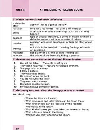 UNIT III AT THE LIBRARY. READING BOOKS
5. Match the words with their definitions.
a detective
story
activity that is against the law
narrator one who com m its the crim e of m urder
crime
a person who sees something (such as a crime)
happen
suspect
type of popular literature, a genre of fiction in which a
detective solves a crime or a series of crimes.
murder
a person who gives an account or tells the story of eve
nts
witness
not able to be trusted : causing feelings of doubt
or suspicion
murderer not guilty of a crime or other wrong act
innocent the crime of deliberately killing a person
6. Rewrite the sentences in the Present Simple Passive.
1. We set the table. - The table is set by us.
2. They don't help you. - You are not helped by them.
3. She pays a lot of money.
4. I draw a picture.
5. They wear blue shoes.
6. He doesn’t open the book.
7. You do not write the letter.
8. They earn much money.
9. His father speaks German.
10. My cousin plays computer games.
7. Get ready to speak about the library you have attended.
You should say:
- Where the library is located;
- What resources and information can be found there;
- What kind of help can be received by the readers;
- Who works in the library;
- What kind of books you have taken out to read at home;
- What rules are there in the library;
- Whether you enjoy attending the library.
 