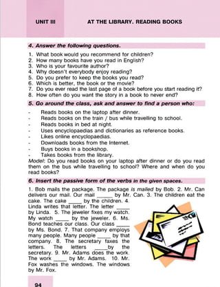 UNIT III AT THE LIBRARY. READING BOOKS
4. Answer the following questions.
1. What book would you recommend for children?
2. How many books have you read in English?
3. Who is your favourite author?
4. Why doesn’t everybody enjoy reading?
5. Do you prefer to keep the books you read?
6. Which is better, the book or the movie?
7. Do you ever read the last page of a book before you start reading it?
8. How often do you want the story in a book to never end?
5. Go around the class, ask and answer to find a person who:
Reads books on the laptop after dinner.
Reads books on the train / bus while travelling to school.
Reads books in bed at night.
Uses encyclopaedias and dictionaries as reference books.
Likes online encyclopaedias.
Downloads books from the Internet.
Buys books in a bookshop.
Takes books from the library.
Model: Do you read books on your laptop after dinner or do you read
them on the bus while travelling to school? Where and when do you
read books?
6. Insert the passive form o f the verbs in the given spaces.
1. Bob mails the package. The package is mailed by Bob. 2. Mr. Can
delivers our mail. Our m ail_____by Mr. Can. 3. The children eat the
cake. The cake____ by the children. 4.
Linda writes that letter. The le tter____
by Linda. 5. The jeweler fixes my watch.
My watch ____ by the jeweler. 6. Ms.
Bond teaches our class. Our class__ _
by Ms. Bond. 7. That company employs
many people. Many people____ by that
company. 8. The secretary faxes the
letters. The letters ____ by the
secretary. 9. Mr. Adams does the work.
The w ork____ by Mr. Adams. 10. Mr.
Fox washes the windows. The windows
by Mr. Fox.
 