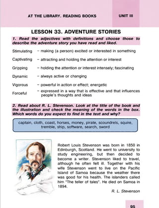 AT THE LIBRARY. READING BOOKS UNIT III
LESSON 33. ADVENTURE STORIES
1. Read the adjectives with definitions and choose those to
describe the adventure story you have read and liked.
Stimulating
Captivating
Gripping
Dynamic
Vigorous
Forceful
- making (a person) excited or interested in something
- attracting and holding the attention or interest
- holding the attention or interest intensely; fascinating
- always active or changing
- powerful in action or effect; energetic
- expressed in a way that is effective and that influences
people’s thoughts and ideas
2. Read about R. L. Stevenson. Look at the title o f the book and
the illustration and check the meaning o f the words in the box.
Which words do you expect to find in the text and why?
( 
captain, cloth, coast, horses, money, pirate, scoundrels, squire,
tremble, ship, software, search, sword
v_________________________________________________________/
Robert Louis Stevenson was born in 1850 in
Edinburgh, Scotland. He went to university to
study engineering, but then decided to
become a writer. Stevenson liked to travel,
although he often felt ill. Together with his
wife Stevenson went to live on the Pacific
Island of Samoa because the weather there
was good for his health. The islanders called
him “The teller of tales”. He died on Samoa in
1894.
R. L. Stevenson
 