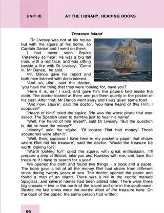 UNIT III AT THE LIBRARY. READING BOOKS
Treasure Island
Dr Livesey was not at his house
but with the squire at his home, so
Captain Dance and I went on there.
I had never seen Squire
Trelawney so near. He was a big tall
man, with a red face, and was sitting
beside a fire with Dr Livesey. ‘Come
in, Mr Dance,’ he said.
Mr. Dance gave his report and
both men listened with deep interest.
‘And so, Jim’, said the doctor,
‘you have the thing that they were looking for, have you?’
‘Here it is, sir,’ I said, and gave him the papers tied inside the
cloth. The doctor looked at them and put them quietly in the pocket of
his coat. After that, Mr.Dance went away and I was given some food.
‘And now, squire’, said the doctor, ‘you have heard of this Flint, I
suppose?’
‘Heard of him!’ cried the squire. ‘He was the worst pirate that ever
sailed. The Spanish used to tremble just to hear his name!’
‘Well, I’ve heard of him myself’, said Dr Livesey. ‘But the question
is, did he have the money?’
‘Money!’ said the squire. ‘Of course Flint had money! Those
scoundrels were after it’.
‘Well, then, suppose I have here in my pocket a paper that shows
where Flint hid his treasure’, said the doctor. ‘Would the treasure be
worth looking for?’
‘Worth looking for!’ cried the squire, with great enthusiasm. ‘I’ll
prepare a ship at Bristol, take you and Hawkins with me, and have that
treasure if I have to search for a year!’
We opened the cloth and found two things - a book and a paper.
The book gave a list of all the money Flint had stolen from different
ships during twenty years at sea. The doctor opened the paper and
found a map of an island. There was a hill in the centre marked
Spyglass, and several names had been added later. There were three
big crosses - two in the north of the island and one in the south-west.
Beside the last cross were the words: Most of the treasure here. On
the back of the paper, the same person had written:
 