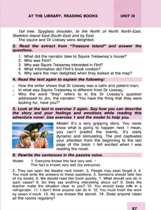 AT THE LIBRARY. READING BOOKS UNIT III
Tall tree. Spyglass shoulder, to the North of North North-East.
Skeleton Island East-South-East and by East.
The squire and Dr Livesey were delighted.
3. Read the extract from “ Treasure Island” and answer the
questions.
1. What did the narrator take to Squire Trelawney’s house?
2. Who was Flint?
3. Why was Squire Trelawney interested in Flint?
4. What information did Flint’s book contain?
5. Why were the men delighted when they looked at the map?
4. Read the text again to explain the following:
o How the writer shows that Dr Livesey was a calm and patient man;
o In what way Squire Trelawney is different from Dr Livesey;
o Who the word “they” refers to in the Dr Livesey’s question
addressed to Jim, the narrator: “You have the thing that they were
looking for, have you?”
5. Look at the text in exercise 2 again. Say how you can describe
the story and your feelings and emotions while reading this
adventure novel. Use exercise 1 and the model to help you.
Model: It’s a very gripping story. You never
know what is going to happen next. I mean,
you can’t predict the events. It’s really
dynamic and stimulating. The plot captivates
your attention from the beginning to the last
page of the book. I felt excited when I was
reading the novel.
6. Rewrite the sentences in the passive voice.
Model: 1. Everyone knows this fact very well. -
This fact is known very well (by everyone).
2. They can open the theatre next month. 3. People may soon forget it. 4.
You must write the answers to these questions. 5. Someone should take two
of my books. 6. We should read this book quickly. 7. What should one do in
such cases? 8. Do they say anything interesting about us? 9. Does the
teacher make the situation clear to you? 10. You should keep milk in a
refrigerator. 11.1 don’t think anyone can do it. 12. You must finish the work
by seven o’clock. 13. No one knows the secret. 14. Does anyone clean
all the rooms regularly?
 
