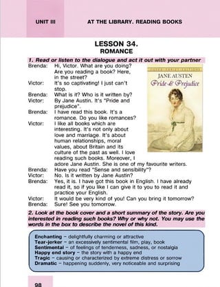 UNIT III AT THE LIBRARY. READING BOOKS
LESSON 34.
ROMANCE
1. Read
Brenda:
Victor:
Brenda:
Victor:
Brenda:
Victor:
Brenda:
Victor:
Brenda:
Victor:
Brenda:
or listen to the dialogue and act it out with your partner
Hi, Victor. What are you doing?
Are you reading a book? Here,
in the street?
It’s so captivating! I just can’t
stop.
D O V E R T H R I F T - E D I T I O N S
JANE AUSTEN
(pride *£> Prejudice
What is it? Who is it written by?
By Jane Austin. It’s “Pride and
prejudice”.
I have read this book. It’s a
romance. Do you like romances?
I like all books which are
interesting. It’s not only about
love and marriage. It’s about
human relationships, moral
values, about Britain and its
culture of the past as well. I love
reading such books. Moreover, I
adore Jane Austin. She is one of my favourite writers.
Have you read “Sense and sensibility”?
No. Is it written by Jane Austin?
Yes, it is. I have got this book in English. I have already
read it, so if you like I can give it to you to read it and
practice your English.
It would be very kind of you! Can you bring it tomorrow?
Sure! See you tomorrow.
2. Look at the book cover and a short summary of the story. Are you
interested in reading such books? Why or why not. You may use the
words in the box to describe the novel of this kind.
Enchanting - delightfully charming or attractive
Tear-jerker - an excessively sentimental film, play, book
Sentimental - of feelings of tenderness, sadness, or nostalgia
Happy end story - the story with a happy end
Tragic - causing or characterized by extreme distress or sorrow
Dramatic - happening suddenly, very noticeable and surprising
_______________________________ ____ __________________________________ j
 