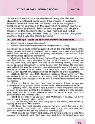 AT THE LIBRARY. READING BOOKS UNIT III
“Pride and Prejudice” is about the Bennet family and their five
daughters. Mrs Bennet wants to see them married, if possible to
husbands who are richer than her family. One of the daughters,
Elizabeth, is not impressed by Mr. Darcy when he doesn’t give her a
lot of attention at a dance. She considers him proud and arrogant.
However, as this enchanting story of love, marriage and mutual
understanding unfolds, Elizabeth finds out that a man can change his
manners, and a lady can change her mind.
3. Look through (scan) the text and answer the questions.
o Where does the scene take place?
o What is the relationship between Mr. Bingley and Mr. Darcy?
Mr. Bingley soon made himself acquainted with all the important people in the
room; He was lively and unreserved, danced every dance, was angry that the
ball finished so early, and talked of giving one himself at Netherfield. Such
friendly qualities speak for themselves.
What a contrast between him and his friend! Mr. Darcy danced only once
with Mrs.Hurst and once with Miss Bingley. He didn’t want to be introduced
to any other lady, and spent the rest of the evening walking around the
room, speaking occasionally to some people from his group. His character
was evident. He was the proudest, most disagreeable man in the world, and
everybody hoped he would never come here again. Mrs. Bennet was the
most violent against him, because he had offended one of her daughters.
Elizabeth Bennet was that daughter, because there were very few
gentlemen, to sit out two dances; and during part of the time, Mr.Darcy had
been standing near enough for her to hear a conversation between him and
Mr.Bingley.
‘Come on, Darcy’, he said, ‘you have to dance. I hate to see you
standing about by yourself in this stupid manner. You really should dance’.
‘I certainly won’t. You know I hate it, unless I know my partner very well.
At such an assembly as this it is impossible. Your sisters are with someone
else, and there is no other woman in the room whom it would not be a
punishment to me to dance with’.
‘Don’t be so choosy as you are!’ said Mr.Bingley. ‘Honestly, I’ve never
met so many pleasant girls in my life’.
‘You are dancing with the only pretty girl in the room’, said Mr.Darcy,
looking at the eldest Miss Bennet.
‘Oh! She’s the most beautiful creature I’ve ever seen! But one of her
sisters is sitting just behind you, she’s very pretty, and probably very
pleasant. Please let me ask my partner to introduce you’.
‘Which one do you mean?’ said Darcy, and turning round, he looked for a
moment at Elizabeth, until their eyes met, and then he looked away and
 