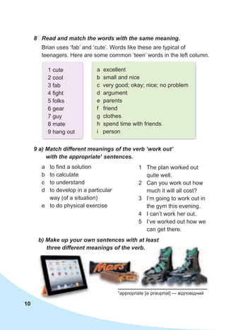 10
8	 Read	and	match	the	words	with	the	same	meaning.
Brian uses ‘fab’ and ‘cute’. Words like these are typical of
teenagers. Here are some common ‘teen’ words in the left column.
1 cute
2 cool
3 fab
4 fight
5 folks
6 gear
7 guy
8 mate
9 hang out
a excellent
b small and nice
c very good; okay; nice; no problem
d argument
e parents
f friend
g clothes
h spend time with friends
i person
9	a)	Match	different	meanings	of	the	verb	‘work	out’	
with	the	appropriate1
	sentences.
a to find a solution
b to calculate
c to understand
d to develop in a particular
way (of a situation)
e to do physical exercise
1 The plan worked out
quite well.
2 Can you work out how
much it will all cost?
3 I’m going to work out in
the gym this evening.
4 I can’t work her out.
5 I’ve worked out how we
can get there.
b)	Make	up	your	own	sentences	with	at	least	
three	different	meanings	of	the	verb.
1
appropriate [əˈprəʊpriət] — відповідний
three	different	meanings	of	the	verb.three	different	meanings	of	the	verb.
 