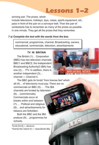 Lessons 1-2
winning pair. The prizes, which
include televisions, holidays, toys, vases, sports equipment, etc,
pass in front of the pair on a conveyor belt. Then the pair of
contestants has to remember as many of the prizes as possible
in one minute. They get all the prizes that they remember.
7	a)	Complete	the	text	with	the	words	from	the	box.
commercial, programmes, channel, Broadcasting, owners,
educational, commercials, television, advertisements
The British (1)… Corporation
(BBC) has two television channels
BBC1 and BBC2; the Independent
Broadcasting Authority2 (IBA) has
one (2)… ITV. In addition, there is
another independent (3)…
channel — Channel 4.
The BBC gets its funds1
from license fee2
which
all (4)… of televisions must pay. There are no
commercials on BBC (5)… . The IBA
channels are funded by television
(6)… (commercials).
Commercials occur at
breaks within and between
(7)… . Political and religious
(8)… and advertisements for
tobacco are forbidden.
Both the BBC and the IBA
produce (9)… programmes for
schools.
1
funds [fʌnd] — фінанси
2
license fee [ˈlaɪsns fi:] — ліцензійний збір
TV IN BRITAIN
101
breaks within and between
(7)… . Political and religious
(8)… and advertisements for
Both the BBC and the IBA
1
from license fee2
which
all (4)… of televisions must pay. There are no
commercials on BBC (5)… . The IBA
channels are funded by televisionchannels are funded by television
which
all (4)… of televisions must pay. There are no
commercials on BBC (5)… . The IBA
channels are funded by television
 