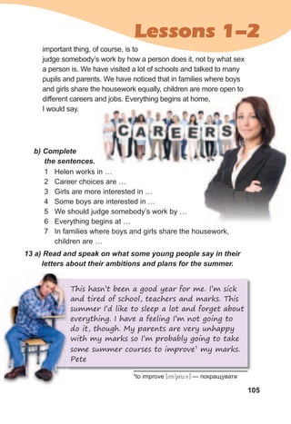 105
Lessons 1-2
13	a)	Read	and	speak	on	what	some	young	people	say	in	their	
letters	about	their	ambitions	and	plans	for	the	summer.
important thing, of course, is to
judge somebody’s work by how a person does it, not by what sex
a person is. We have visited a lot of schools and talked to many
pupils and parents. We have noticed that in families where boys
and girls share the housework equally, children are more open to
different careers and jobs. Everything begins at home,
I would say.
b)	Complete	
the	sentences.
1 Helen works in …
2 Career choices are …
3 Girls are more interested in …
4 Some boys are interested in …
5 We should judge somebody’s work by …
6 Everything begins at …
7 In families where boys and girls share the housework,
children are …
This hasn’t been a good year for me. I’m sick
and tired of school, teachers and marks. This
summer I’d like to sleep a lot and forget about
everything. I have a feeling I’m not going to
do it, though. My parents are very unhappy
with my marks so I’m probably going to take
some summer courses to improve1
my marks.
Pete
1
to improve [im9pru:v] — покращувати
 