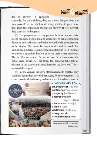 109
has to answer 15 questions
correctly. For each of these, they are shown the questions and
four possible answers before deciding whether to play on or
not. Then the contestant chooses an answer. If it is correct,
they can stay in the game.
(3) The programme is very popular because viewers like
to see ordinary people making decisions. When a contestant
thinksheknowstheanswerbutisn’tsurethereisanexcitement
in the studio. The music becomes louder and the cold blue
lights become darker. Some contestants take up to 15 minutes
to answer a question, but we only see their worst moments.
The fact that we can see the answers on the screen makes the
game seem easier. All the time, the cameras take lots of
pictures of the contestant struggling with the decision. This is
a part of the appeal1
.
(4) For the viewers the show offers a chance to feel that they
could do better than any of the players, for the contestant — a
chance to win a lot of money and to be a star for a short moment.
PAGESPAGES
4READERS
an announcer [39naUns3]
confidence [9kAnfid3ns]
a majority [m39dzAritI]
a representative
[0repri9xent3tiv]
a technician [tek9niSn]
a vision [9vizn]
worldwide [9wE:ld0waid]
z to go on air
z to make decisions
Vocabulary box
1
an appeal [əˈpiːl] — заклик,
звернення
 