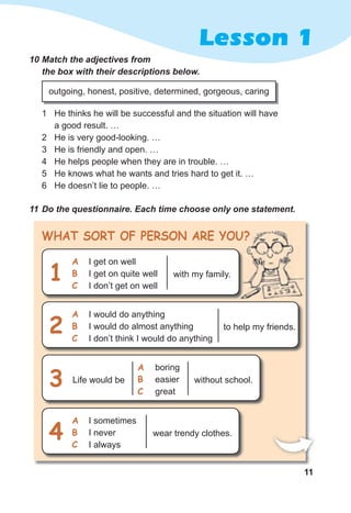 11
Lesson 1
10	Match	the	adjectives	from	
the	box	with	their	descriptions	below.
1 He thinks he will be successful and the situation will have
a good result. …
2 He is very good-looking. …
3 He is friendly and open. …
4 He helps people when they are in trouble. …
5 He knows what he wants and tries hard to get it. …
6 He doesn’t lie to people. …
11	Do	the	questionnaire.	Each	time	choose	only	one	statement.
WHaT SorT oF PerSoN are you?
outgoing, honest, positive, determined, gorgeous, caring
with my family.
I get on well
I get on quite well
I don’t get on well
a
b
c
1
wear trendy clothes.
I sometimes
I never
I always
a
b
c
4
without school.Life would be
boring
easier
great
a
b
c
3
to help my friends.
I would do anything
I would do almost anything
I don’t think I would do anything
a
b
c
2
 