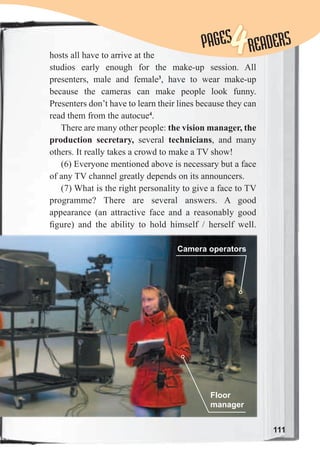 111
PAGESPAGES
4READERS
hosts all have to arrive at the
studios early enough for the make-up session. All
presenters, male and female3
, have to wear make-up
because the cameras can make people look funny.
Presenters don’t have to learn their lines because they can
read them from the autocue4
.
There are many other people: the vision manager, the
production secretary, several technicians, and many
others. It really takes a crowd to make a TV show!
(6) Everyone mentioned above is necessary but a face
of any TV channel greatly depends on its announcers.
(7) What is the right personality to give a face to TV
programme? There are several answers. A good
appearance (an attractive face and a reasonably good
ﬁgure) and the ability to hold himself / herself well.
Camera operators
Floor
manager
 
