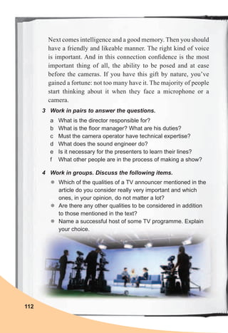112
3	 Work	in	pairs	to	answer	the	questions.
a What is the director responsible for?
b What is the floor manager? What are his duties?
c Must the camera operator have technical expertise?
d What does the sound engineer do?
e Is it necessary for the presenters to learn their lines?
f What other people are in the process of making a show?
4	 Work	in	groups.	Discuss	the	following	items.
zz Which of the qualities of a TV announcer mentioned in the
article do you consider really very important and which
ones, in your opinion, do not matter a lot?
zz Are there any other qualities to be considered in addition
to those mentioned in the text?
zz Name a successful host of some TV programme. Explain
your choice.
Next comes intelligence and a good memory. Then you should
have a friendly and likeable manner. The right kind of voice
is important. And in this connection conﬁdence is the most
important thing of all, the ability to be posed and at ease
before the cameras. If you have this gift by nature, you’ve
gained a fortune: not too many have it. The majority of people
start thinking about it when they face a microphone or a
camera.
 