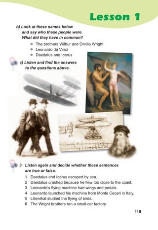 119
Lesson 1
b)	Look	at	these	names	below	
and	say	who	these	people	were.	
What	did	they	have	in	common?
zz The brothers Wilbur and Orville Wright
zz Leonardo da Vinci
zz Daedalus and Icarus
c)	Listen	and	fi	nd	the	answers	
to	the	questions	above.
1 Daedalus and Icarus escaped by sea.
2 Daedalus crashed because he flew too close to the coast.
3 Leonardo’s flying machine had wings and pedals.
4 Leonardo launched his machine from Monte Ceceri in Italy.
5 Lilienthal studied the flying of birds.
6 The Wright brothers ran a small car factory.
3	 Listen	again	and	decide	whether	these	sentences	
are	true	or	false.
 