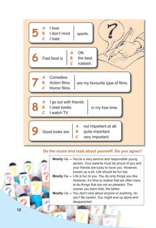 Mostly As — You’re a very serious and responsible young
person. Your parents must be proud of you and
your friends are lucky to have you. However,
loosen up a bit. Life should be fun too.
Mostly Bs — Life is fun to you. You do only things you like.
However, it’s time to realize that we often have
to do things that are not so pleasant. The
sooner you learn that, the better.
Mostly Cs — You don’t care about anyone or anything, do
you? Be careful. You might end up alone and
disappointed.
sports.
I love
I don’t mind
I hate
a
b
c
5
are my favourite type of films.
Comedies
Action films
Horror films
a
b
c
7
in my free time.
I go out with friends
I read books
I watch TV
a
b
c
8
Fast food is
OK.
the best.
rubbish.
a
b
c
6
Good looks are
not important at all.
quite important.
very important.
a
b
c
9
Do the score and read about yourself. Do you agree?
12
 