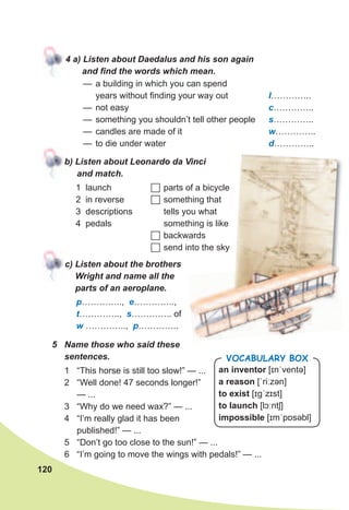 120
4	a)	Listen	about	Daedalus	and	his	son	again	
and	fi	nd	the	words	which	mean.
— a building in which you can spend
years without finding your way out I…………..
— not easy c…………..
— something you shouldn’t tell other people s…………..
— candles are made of it w…………..
— to die under water d…………..
b)	Listen	about	Leonardo	da	Vinci	
and	match.
c)	Listen	about	the	brothers	
Wright	and	name	all	the	
parts	of	an	aeroplane.
1 launch
2 in reverse
3 descriptions
4 pedals
	parts of a bicycle
	something that
tells you what
something is like
	backwards
	send into the sky
p………….., e…………..,
t………….., s………….. of
w ………….., p…………..
5	 Name	those	who	said	these	
sentences.
1 “This horse is still too slow!” — ...
2 “Well done! 47 seconds longer!”
— ...
3 “Why do we need wax?” — ...
4 “I’m really glad it has been
published!” — ...
5 “Don’t go too close to the sun!” — ...
6 “I’m going to move the wings with pedals!” — ...
an inventor [ɪnˈventə]
a reason [ˈriːzən]
to exist [ɪɡˈzɪst]
to launch [lɔːntʃ]
impossible [ɪmˈpɒsəbl]
Vocabulary box
 