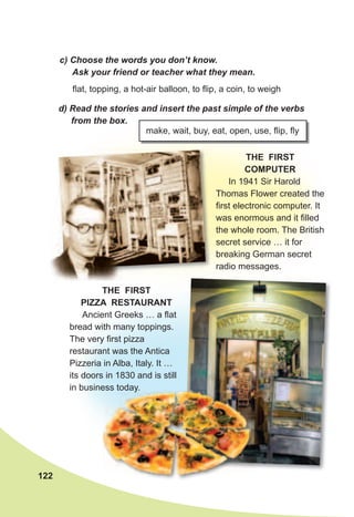 122
c)	Choose	the	words	you	don’t	know.	
Ask	your	friend	or	teacher	what	they	mean.
d)	Read	the	stories	and	insert	the	past	simple	of	the	verbs	
from	the	box.
make, wait, buy, eat, open, use, flip, fly
THE FIRST
PIZZA RESTAURANT
Ancient Greeks … a flat
bread with many toppings.
The very first pizza
restaurant was the Antica
Pizzeria in Alba, Italy. It …
its doors in 1830 and is still
in business today.
flat, topping, a hot-air balloon, to flip, a coin, to weigh
THE FIRST
COMPUTER
In 1941 Sir Harold
Thomas Flower created the
first electronic computer. It
was enormous and it filled
the whole room. The British
secret service … it for
breaking German secret
radio messages.
in business today.in business today.
 