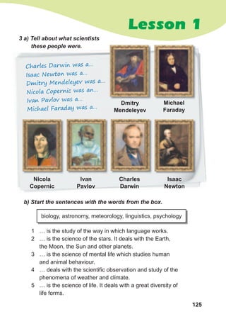 125
Lesson 1
Charles Darwin was a…
Isaac Newton was a…
Dmitry Mendeleyev was a…
Nicola Copernic was an…
Ivan Pavlov was a…
Michael Faraday was a…
3	a)	Tell	about	what	scientists	
these	people	were.
b)	Start	the	sentences	with	the	words	from	the	box.
1 … is the study of the way in which language works.
2 … is the science of the stars. It deals with the Earth,
the Moon, the Sun and other planets.
3 … is the science of mental life which studies human
and animal behaviour.
4 … deals with the scientific observation and study of the
phenomena of weather and climate.
5 … is the science of life. It deals with a great diversity of
life forms.
biology, astronomy, meteorology, linguistics, psychology
Michael
Faraday
Isaac
Newton
Ivan
Pavlov
Dmitry
Mendeleyev
Charles
Darwin
Nicola
Copernic
 
