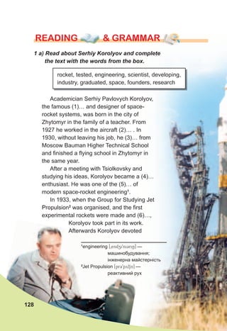 rEaDING & GraMMarrEaDING & GraMMarrEaDING & GraMMar
1	a)	Read	about	Serhiy	Korolyov	and	complete	
the	text	with	the	words	from	the	box.
rocket, tested, engineering, scientist, developing,
industry, graduated, space, founders, research
Academician Serhiy Pavlovych Korolyov,
the famous (1)… and designer of space-
rocket systems, was born in the city of
Zhytomyr in the family of a teacher. From
1927 he worked in the aircraft (2)… . In
1930, without leaving his job, he (3)… from
Moscow Bauman Higher Technical School
and finished a flying school in Zhytomyr in
the same year.
After a meeting with Tsiolkovsky and
studying his ideas, Korolyov became a (4)…
enthusiast. He was one of the (5)… of
modern space-rocket engineering1
.
In 1933, when the Group for Studying Jet
Propulsion2
was organised, and the first
experimental rockets were made and (6)…,
Korolyov took part in its work.
Afterwards Korolyov devoted
128
1
engineering [0endzi9ni3riN] —
машинобудування;
інженерна майстерність
2
Jet Propulsion [pr39pylSn] —
реактивний рух
 