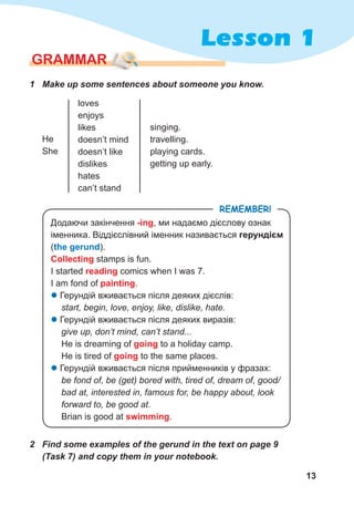 13
Lesson 1
GraMMar
1	 Make	up	some	sentences	about	someone	you	know.
He
She
loves
enjoys
likes
doesn’t mind
doesn’t like
dislikes
hates
can’t stand
singing.
travelling.
playing cards.
getting up early.
Додаючи закінчення -ing, ми надаємо дієслову ознак
іменника. Віддієслівний іменник називається герундієм
(the gerund).
Collecting stamps is fun.
I started reading comics when I was 7.
I am fond of painting.
z Герундій вживається після деяких дієслів:
start, begin, love, enjoy, like, dislike, hate.
z Герундій вживається після деяких виразів:
give up, don’t mind, can’t stand...
He is dreaming of going to a holiday camp.
He is tired of going to the same places.
z Герундій вживається після прийменників у фразах:
be fond of, be (get) bored with, tired of, dream of, good/
bad at, interested in, famous for, be happy about, look
forward to, be good at.
Brian is good at swimming.
remember!
2	 Find	some	examples	of	the	gerund	in	the	text	on	page	9	
(Task	7)	and	copy	them	in	your	notebook.
 