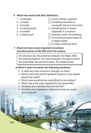 the television set, the personal computer, the fridge, DNA,
the washing machine, the heart transplant, the atomic bomb,
the automobile, the personal stereo, the mobile phone
6	 Match	the	words	with	their	defi	nitions.	
1 remarkable
2 to fasten
3 humanity
4 an achievement
5 an exhibit
6 a theme park
	human beings in general
	something important or
successful that you have done
	something that is shown,
especially in a museum
	amazing, worth remembering
	an amusement park based on
a single subject
	to make something fixed
7	 Read	and	name	some	important	inventions	
and	discoveries	of	the	20th	and	21st	century.	
a)	Work	in	pairs	to	answer	the	following	questions.
zz In what way have inventions changed our lives?
zz Which ones have had the greatest impact on most people
around the world?
zz Which ones would be the most difficult to live without?
zz Which one is the most important for you personally?
zz Are there any inventions that are harmful?
zz Are there any inventions or discoveries that you would
add to this list?
134
 