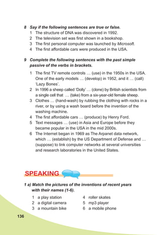 136
SPEaKING
1	a)	Match	the	pictures	of	the	inventions	of	recent	years	
with	their	names	(1-6).
8	 Say	if	the	following	sentences	are	true	or	false.
1 The structure of DNA was discovered in 1992.
2 The television set was first shown in a bookshop.
3 The first personal computer was launched by Microsoft.
4 The first affordable cars were produced in the USA.
9	 Complete	the	following	sentences	with	the	past	simple	
passive	of	the	verbs	in	brackets.
1 The first TV remote controls … (use) in the 1950s in the USA.
One of the early models … (develop) in 1952, and it … (call)
‘Lazy Bones’.
2 In 1996 a sheep called ‘Dolly’ … (clone) by British scientists from
a single cell that … (take) from a six-year-old female sheep.
3 Clothes … (hand-wash) by rubbing the clothing with rocks in a
river, or by using a wash board before the invention of the
washing machine.
4 The first affordable cars … (produce) by Henry Ford.
5 Text messages … (use) in Asia and Europe before they
became popular in the USA in the mid 2000s.
6 The Internet began in 1969 as The Arpanet data network,
which … (establish) by the US Department of Defense and …
(suppose) to link computer networks at several universities
and research laboratories in the United States.
1 a play station
2 a digital camera
3 a mountain bike
4 roller skates
5 mp3 player
6 a mobile phone
 