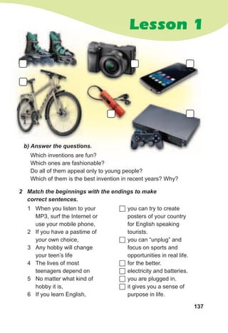 137
Lesson 1Lesson 1
Which inventions are fun?
Which ones are fashionable?
Do all of them appeal only to young people?
Which of them is the best invention in recent years? Why?
b)	Answer	the	questions.	
2	 Match	the	beginnings	with	the	endings	to	make	
correct	sentences.
1 When you listen to your
MP3, surf the Internet or
use your mobile phone,
2 If you have a pastime of
your own choice,
3 Any hobby will change
your teen’s life
4 The lives of most
teenagers depend on
5 No matter what kind of
hobby it is,
6 If you learn English,
	you can try to create
posters of your country
for English speaking
tourists.
	you can “unplug” and
focus on sports and
opportunities in real life.
	for the better.
	electricity and batteries.
	you are plugged in.
	it gives you a sense of
purpose in life.
 