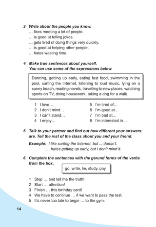 14
5	 Talk	to	your	partner	and	fi	nd	out	how	different	your	answers	
are.	Tell	the	rest	of	the	class	about	you	and	your	friend.
3	 Write	about	the	people	you	know.
… likes meeting a lot of people.
… is good at telling jokes.
… gets tired of doing things very quickly.
… is good at helping other people.
… hates wasting time.
4	 Make	true	sentences	about	yourself.	
You	can	use	some	of	the	expressions	below.
1 I love…
2 I don’t mind…
3 I can’t stand…
4 I enjoy…
5 I’m tired of…
6 I’m good at…
7 I’m bad at…
8 I’m interested in…
Dancing, getting up early, eating fast food, swimming in the
pool, surfing the Internet, listening to loud music, lying on a
sunny beach, reading novels, travelling to new places, watching
sports on TV, doing housework, taking a dog for a walk
Example: I like surfing the Internet, but ... doesn’t.
... hates getting up early, but I don’t mind it.
6	 Complete	the	sentences	with	the	gerund	forms	of	the	verbs	
from	the	box.
go, write, lie, study, pay
1 Stop … and tell me the truth!
2 Start … attention!
3 Finish … this birthday card!
4 We have to continue … if we want to pass the test.
5 It’s never too late to begin … to the gym.
 