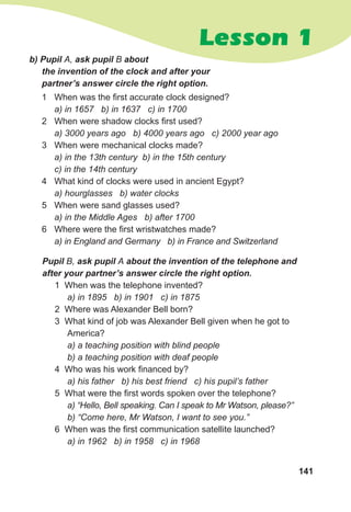 141
Lesson 1
Pupil B, ask pupil A about the invention of the telephone and
after your partner’s answer circle the right option.
1 When was the telephone invented?
a) in 1895 b) in 1901 c) in 1875
2 Where was Alexander Bell born?
3 What kind of job was Alexander Bell given when he got to
America?
a) a teaching position with blind people
b) a teaching position with deaf people
4 Who was his work financed by?
a) his father b) his best friend c) his pupil’s father
5 What were the first words spoken over the telephone?
a) “Hello, Bell speaking. Can I speak to Mr Watson, please?”
b) “Come here, Mr Watson, I want to see you.”
6 When was the first communication satellite launched?
a) in 1962 b) in 1958 c) in 1968
b) Pupil A, ask pupil B about 	
the invention of the clock and after your
partner’s answer circle the right option.
1	 When was the first accurate clock designed?
a) in 1657 b) in 1637 c) in 1700
2	 When were shadow clocks first used?
a) 3000 years ago b) 4000 years ago c) 2000 year ago
3	 When were mechanical clocks made?
a) in the 13th century b) in the 15th century
c) in the 14th century
4	 What kind of clocks were used in ancient Egypt?
a) hourglasses b) water clocks
5	 When were sand glasses used?
a) in the Middle Ages b) after 1700
6	 Where were the first wristwatches made?
a) in England and Germany b) in France and Switzerland
 