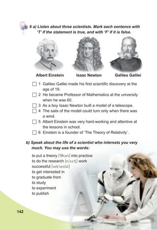 142
6	a)	Listen	about	three	scientists.	Mark	each	sentence	with	
‘T’	if	the	statement	is	true,	and	with	‘F’	if	it	is	false.
	1 Galileo Galilei made his first scientific discovery at the
age of 19.
	2 He became Professor of Mathematics at the university
when he was 60.
	3 As a boy Isaac Newton built a model of a telescope.
	4 The sails of the model could turn only when there was
a wind.
	5 Albert Einstein was very hard-working and attentive at
the lessons in school.
	6 Einstein is a founder of ‘The Theory of Relativity’.
b)	Speak	about	the	life	of	a	scientist	who	interests	you	very	
much.	You	may	use	the	words:
to put a theory [98i3rI] into practice
to do the research [ri9sE:tS] work
successful [sek9sesf3l]
to get interested in
to graduate from
to study
to experiment
to publish
Galileo GalileiIsaac NewtonAlbert Einstein
 
