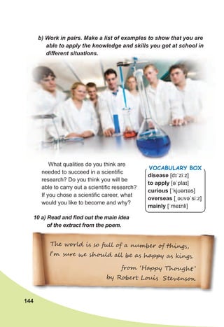 144
T�� w��l� i� so ���� � a ����e� � ���ng�,
I’� ���� �� �h��l� ��� �� a� hap�� a� ��ng�.
�r�� ‘Hap�� Th�u�h� ’
�� R���� L��i� S�e�ens��
b)	Work	in	pairs.	Make	a	list	of	examples	to	show	that	you	are	
able	to	apply	the	knowledge	and	skills	you	got	at	school	in	
different	situations.
What qualities do you think are
needed to succeed in a scientific
research? Do you think you will be
able to carry out a scientific research?
If you chose a scientific career, what
would you like to become and why?
10	a)	Read	and	fi	nd	out	the	main	idea	
of	the	extract	from	the	poem.
disease [dɪˈziːz]
to apply [əˈplaɪ]
curious [ˈkjʊərɪəs]
overseas [ˌəʊvəˈsiːz]
mainly [ˈmeɪnli]
Vocabulary box
 