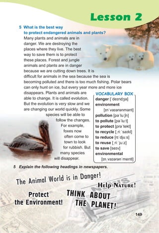 The Animal World is in Danger!
Protect
the Environment!
Think About
the Planet!
Help Nature!
149
5	 Explain	the	following	headings	in	newspapers.
Lesson 2
5 What is the best way
to protect endangered animals and plants?
Many plants and animals are in
danger. We are destroying the
places where they live. The best
way to save them is to protect
these places. Forest and jungle
animals and plants are in danger
because we are cutting down trees. It is
difficult for animals in the sea because the sea is
becoming polluted and there is too much fishing. Polar bears
can only hunt on ice, but every year more and more ice
disappears. Plants and animals are
able to change. It is called evolution.
But the evolution is very slow and we
are changing our world quickly. Some
species will be able to
follow the changes.
For example,
foxes now
often come to
town to look
for rubbish. But
many species
will disappear.
danger [ˈdeɪndʒə]
environment
[ɪnˈvaɪərənmənt]
pollution [pəˈluːʃn]
to pollute [pəˈluːt]
to protect [prəˈtekt]
to recycle [ˌriːˈsaɪkl]
to reduce [rɪˈdjuːs]
to reuse [ˌriːˈjuːz]
to save [seɪv]
environmental
[ɪnˌvaɪərənˈmentl]
Vocabulary box
 