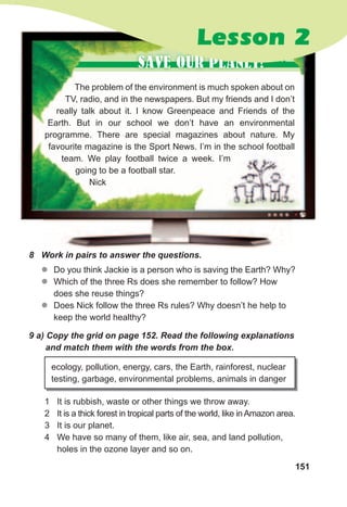 151
The problem of the environment is much spoken about on
TV, radio, and in the newspapers. But my friends and I don’t
really talk about it. I know Greenpeace and Friends of the
Earth. But in our school we don’t have an environmental
programme. There are special magazines about nature. My
favourite magazine is the Sport News. I’m in the school football
team. We play football twice a week. I’m
going to be a football star.
Nick
SAVE OUR PLANET!
zz Do you think Jackie is a person who is saving the Earth? Why?
zz Which of the three Rs does she remember to follow? How
does she reuse things?
zz Does Nick follow the three Rs rules? Why doesn’t he help to
keep the world healthy?
9	a)	Copy	the	grid	on	page	152.	Read	the	following	explanations	
and	match	them	with	the	words	from	the	box.
ecology, pollution, energy, cars, the Earth, rainforest, nuclear
testing, garbage, environmental problems, animals in danger
1 It is rubbish, waste or other things we throw away.
2 It is a thick forest in tropical parts of the world, like in Amazon area.
3 It is our planet.
4 We have so many of them, like air, sea, and land pollution,
holes in the ozone layer and so on.
chat
Lesson 2
8	 Work	in	pairs	to	answer	the	questions.
 