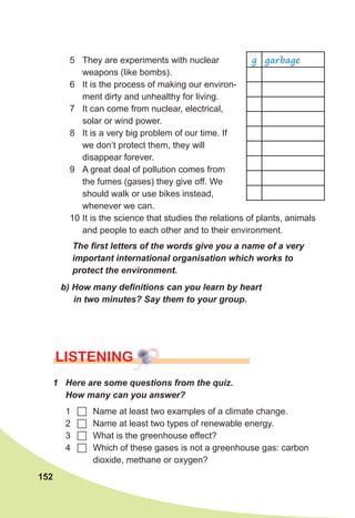 152
5 They are experiments with nuclear
weapons (like bombs).
6 It is the process of making our environ-
ment dirty and unhealthy for living.
7 It can come from nuclear, electrical,
solar or wind power.
8 It is a very big problem of our time. If
we don’t protect them, they will
disappear forever.
9 A great deal of pollution comes from
the fumes (gases) they give off. We
should walk or use bikes instead,
whenever we can.
10 It is the science that studies the relations of plants, animals
and people to each other and to their environment.
The	fi	rst	letters	of	the	words	give	you	a	name	of	a	very	
important	international	organisation	which	works	to	
protect	the	environment.
b)	How	many	defi	nitions	can	you	learn	by	heart	
in	two	minutes?	Say	them	to	your	group.
lISTENING
1	 Here	are	some	questions	from	the	quiz.	
How	many	can	you	answer?
1 	 Name at least two examples of a climate change.
2 	 Name at least two types of renewable energy.
3 	 What is the greenhouse effect?
4 	 Which of these gases is not a greenhouse gas: carbon
dioxide, methane or oxygen?
g garbage
 