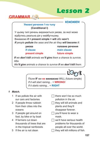 157
Lesson 2
GraMMar
1	 Match.
1 If we pollute the air with
our cars and factories
2 If people throw rubbish
from their cities into the
oceans
3 If people get around on
foot, by bike or by boat
4 If farmers cut down
thousands of trees that are
in the tropical rainforests
5 If the air is not clean
	there won’t be so much
pollution in the air.
	they will kill animals and
plants and they’ll
disappear forever.
	you’ll have to wear a
mask.
	we’ll have serious health
problems for thousands of
people all over the world.
	they will kill millions of fish.
remember!
Умовні речення 1-ro тuny
(Conditional І)
У цьому типі речень виражається умова, за якої може
відбутись реальна дія у майбутньому.
Вживаємо if + present simple + will або won’t.
If people pollute the seas and the air they will	become ill.
умова
if clause
present simple
головне речення
main clause
future simple
If we don’t	kill	animals we’ll	give them a chance to survive.
Або
We’ll	give animals a chance to survive if we don’t	kill them.
L K
Після IF ми не вживаємо WILL (future simple)
If it will start raining... = WRONG!
If it starts raining... = RIGHT
 