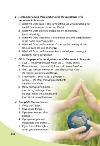 158
4	 Complete	the	sentences.
1 If you don’t litter...
2 If we reuse things ...
3 If people clean up after
picnics ...
4 If people recycle old
magazines and books …
5 If you turn off the lights
when you leave a room …
2	 Remember	about	Dora	and	answer	the	questions	with	
the	words	in	brackets.
1 What will Dora save if she turns off the tap while brushing her
teeth? (water resources on the Earth)
2 What will Dora do if she keeps the TV on standby?
(save electricity)
3 What will Dora help to do if she always puts the plastic bottles
in the bottle bank? (recycle)
4 What will Dora do if she doesn’t turn up the heating all the
time (reduce the use of energy)
5 What will Dora do if she uses her knowledge on ecology in
practice? (save our planet)
3	 Fill	in	the	gaps	with	the	right	tenses	of	the	verbs	in	brackets.
1 If we ... (to have) enough water, we ... (to be) thirsty.
2 More species ... (to survive) if we ... (to protect) nature.
3 We ... (to reduce) the use of natural resources if we ...
(to recycle) old and used things.
4 Clean water... (not; to be) a problem if
people ... (to stop) throwing rubbish into
the seas and rivers.
5 Many animals and plants ...
(not; to be) in danger if we ...
(to stop) killing the animals and
(not; to cut down) the trees.
 