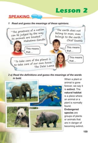 159
Lesson 2
SPEaKING
1	 Read	and	guess	the	meanings	of	these	opinions.	
“The greatness of a nation
can be judged by the way
its animals are treated.”
Mahatma Gandhi
“The earth does not
belong to man; man
belongs to the earth.”
Chief Seattle
This means
that…
2	a)	Read	the	defi	nitions	and	guess	the	meanings	of	the	words	
in	bold.
Mahatma Gandhi
“To take care of the planet is
to take care of our own house.”
The Dalai Lama
This means
that…
This means
that…
The Dalai Lama
When a plant or
animal is gone
forever, we say it
is extinct. The
natural habitat
is a place where
an animal or a
plant is normally
found.
Endangered
species are
groups of plants
or animals that
are in danger of
becoming extinct.
in	bold.in	bold.
 