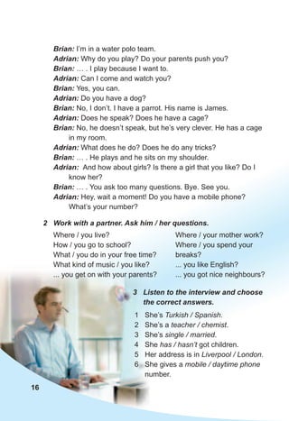 Brian:	I’m in a water polo team.
Adrian:	Why do you play? Do your parents push you?
Brian:	… . I play because I want to.
Adrian:	Can I come and watch you?
Brian:	Yes, you can.
Adrian:	Do you have a dog?
Brian:	No, I don’t. I have a parrot. His name is James.
Adrian:	Does he speak? Does he have a cage?
Brian:	No, he doesn’t speak, but he’s very clever. He has a cage
in my room.
Adrian:	What does he do? Does he do any tricks?
Brian:	… . He plays and he sits on my shoulder.
Adrian:		And how about girls? Is there a girl that you like? Do I
know her?
Brian:	… . You ask too many questions. Bye. See you.
Adrian:	Hey, wait a moment! Do you have a mobile phone?
What’s your number?
2	 Work	with	a	partner.	Ask	him	/	her	questions.
Where / you live?
How / you go to school?
What / you do in your free time?
What kind of music / you like?
... you get on with your parents?
3	 Listen	to	the	interview	and	choose	
the	correct	answers.
1 She’s Turkish / Spanish.
2 She’s a teacher / chemist.
3 She’s single / married.
4 She has / hasn’t got children.
5 Her address is in Liverpool / London.
6 She gives a mobile / daytime phone
number.
Where / your mother work?
Where / you spend your
breaks?
... you like English?
... you got nice neighbours?
16
 