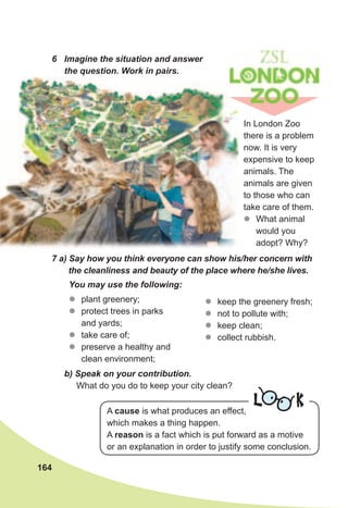 164
6	 Imagine	the	situation	and	answer	
the	question.	Work	in	pairs.
In London Zoo
there is a problem
now. It is very
expensive to keep
animals. The
animals are given
to those who can
take care of them.
zz What animal
would you
adopt? Why?
7	a)	Say	how	you	think	everyone	can	show	his/her	concern	with	
the	cleanliness	and	beauty	of	the	place	where	he/she	lives.
You	may	use	the	following:
zz plant greenery;
zz protect trees in parks
and yards;
zz take care of;
zz preserve a healthy and
clean environment;
b)	Speak	on	your	contribution.	
What do you do to keep your city clean?
L KA cause is what produces an effect,
which makes a thing happen.
A reason is a fact which is put forward as a motive
or an explanation in order to justify some conclusion.
zz keep the greenery fresh;
zz not to pollute with;
zz keep clean;
zz collect rubbish.
 
