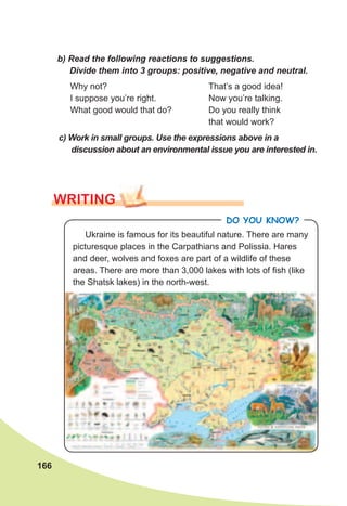 166
b)	Read	the	following	reactions	to	suggestions.	
Divide	them	into	3	groups:	positive,	negative	and	neutral.
Why not?
I suppose you’re right.
What good would that do?
That’s a good idea!
Now you’re talking.
Do you really think
that would work?
c)	Work	in	small	groups.	Use	the	expressions	above	in	a	
discus	sion	about	an	environmental	issue	you	are	interested	in.
WrITING
Do you KNoW?
Ukraine is famous for its beautiful nature. There are many
picturesque places in the Carpathians and Polissia. Hares
and deer, wolves and foxes are part of a wildlife of these
areas. There are more than 3,000 lakes with lots of fish (like
the Shatsk lakes) in the north-west.
 