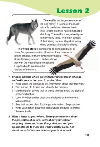 167
1	 Choose	animals	which	are	endangered	species	in	Ukraine	
and	write	your	action	plan	to	protect	them.
1 Read about the animals to get information about their lifestyles.
2 Find a map of Ukraine and identify the habitats.
3 Make a leaflet saying that all these animals show the signs of
preserved nature.
4 Look for other similar clubs and societies on the Interent.
Make contact.
5 See their action plan. Exchange information. Be proactive.
6 Write your action plan with steps which can help to protect
these animals.
2	 Write	a	letter	to	your	friend.	Share	your	opinions	about	
the	protection	of	nature.	Write	about	your	school	
recycling	drives	and	other	things	that	you	and	your	
classmates	do	to	make	the	world	a	better	place.	Ask	
about	the	activities	he/she	takes	part	in	at	school.
Lesson 2
The wolf is the largest member of
the dog family. It is one of the most
valuable predators. Wolves live in
thick forests but their natural habitat is
shrinking. The wolf is a negative figure
in many fairy tales. The main causes
of their dying out are: illegal shooting,
killing on roads and a lack of food.
of their dying out are: illegal shooting,
killing on roads and a lack of food.
The white stork is considered to bring good luck in
many European countries. However, their number is
getting smaller. In many Ukrainian villages
storks fly freely around. Life has shown
that with the help of local inhabitants
it is possible to preserve the
habitats of the stork.
 