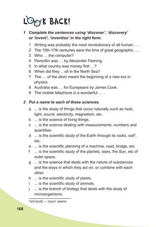 168
L K BACK!
1	 Complete the sentences using ‘discover’, ‘discovery’
or ‘invent’, ‘invention’ in the right form.
1	 Writing was probably the most revolutionary of all human … .
2	 The 15th-17th centuries were the time of great geographic … .
3	 Who … the computer?
4	 Penicillin was … by Alexander Fleming.
5	 In what country was money first …?
6	 When did they …oil in the North Sea?
7	 The … of the atom meant the beginning of a new era in
physics.
8	 Australia was … for Europeans by James Cook.
9	 The mobile telephone is a wonderful … .
2	 Put a name to each of these sciences.
a	 ... is the study of things that occur naturally such as heat,
light, sound, electricity, magnetism, etc.
b	 ... is the science of living things.
c	 ... is the science dealing with measurements, numbers and
quantities.
d	 ... is the scientific study of the Earth through its rocks, soil1
,
etc.
e	 ... is the scientific planning of a machine, road, bridge, etc.
f	 ... is the scientific study of the planets, stars, the Sun, etc of
outer space.
g	 ... is the science that deals with the nature of substances
and the ways in which they act on, or combine with each
other.
h	 ... is the scientific study of plants.
i	 ... is the scientific study of animals.
j	 ... is the branch of biology that deals with the study of
microorganisms.
1
soil [sɔɪl] — грунт, земля
 