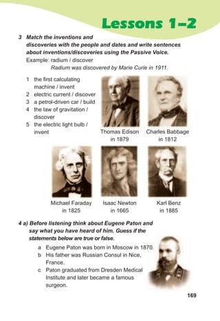 169
Lessons 1-2
3	 Match	the	inventions	and	
discoveries	with	the	people	and	dates	and	write	sentences	
about	inventions/discoveries	using	the	Passive	Voice.
Example: radium / discover
Radium was discovered by Marie Curie in 1911.
Michael Faraday
in 1825
Charles Babbage
in 1812
Thomas Edison
in 1879
Isaac Newton
in 1665
Karl Benz
in 1885
1 the first calculating
machine / invent
2 electric current / discover
3 a petrol-driven car / build
4 the law of gravitation /
discover
5 the electric light bulb /
invent
4	a)	Before	listening	think	about	Eugene	Paton	and	
say	what	you	have	heard	of	him.	Guess	if	the	
statements	below	are	true	or	false.
a Eugene Paton was born in Moscow in 1870.
b His father was Russian Consul in Nice,
France.
c Paton graduated from Dresden Medical
Institute and later became a famous
surgeon.
Eugene Paton was born in Moscow in 1870.
 