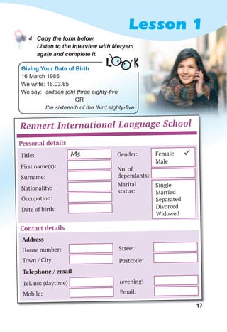 17
4	 Copy	the	form	below.	
Listen	to	the	interview	with	Meryem	
again	and	complete	it.
Lesson 1
17
Rennert International Language School
Personal details
Contact details
Title: Gender:
Surname:
Town / City Postcode:
Occupation:
Tel. no: (daytime) (evening)
Date of birth:
Mobile: Email:
No. of
dependants:
First name(s):
House number: Street:
Nationality:
Marital
status:
Ms Female
Male
Single
Married
Separated
Divorced
Widowed
ü
Address
Telephone / email
Giving Your Date of Birth
16 March 1985
We write: 16.03.85
We say: sixteen (oh) three eighty-five
OR
the sixteenth of the third eighty-five
L K
 