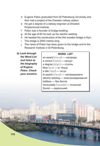 WORD LIST
an award [39wc:d] — нагорода
a consul [9kAnsl] — консул
a degree [di9grI:] — ступінь
Nice [nI:s] — м. Ніцца
a title [9taitl] — титул
to award [39wc:d] — нагороджувати
electric welding — електрозварювання
boltless — без болтів
honourable [9An3r3bl] — почесний
Soviet — радянський
d Eugene Paton graduated from St Petersburg University and
then had a project of the Dresden railway station.
e He got a degree of a railway engineer at Dresden
Polytechnical Institute.
f Paton was a founder of bridge-building.
g At the age of 60 he took up the electric welding.
h He headed the construction of the first wooden bridge in Kyiv.
i The bridge is 2000 metres long.
j The name of Paton has been given to the bridge and to the
Research Institute in St Petersburg.
170
b)	Look	through	
the	Word	List	
and	listen	to	
the	biography	
of	Eugene		
Paton.	Check	
your	answers.
 