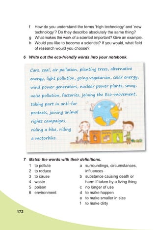 6	 Write	out	the	eco-friendly	words	into	your	notebook.
Cars, coal, air pollution, planting trees, alternative
energy, light pollution, going vegetarian, solar energy,
wind power generators, nuclear power plants, smog,
noise pollution, factories, joining the Eco-movement,
taking part in anti-fur
protests, joining animal
rights campaigns,
riding a bike, riding
a motorbike.
7	 Match	the	words	with	their	defi	nitions.
172
f How do you understand the terms ‘high technology’ and ‘new
technology’? Do they describe absolutely the same thing?
g What makes the work of a scientist important? Give an example.
h Would you like to become a scientist? If you would, what field
of research would you choose?
1 to pollute
2 to reduce
3 to cause
4 waste
5 poison
6 environment
a surroundings, circumstances,
influences
b substance causing death or
harm if taken by a living thing
c no longer of use
d to make happen
e to make smaller in size
f to make dirty
 
