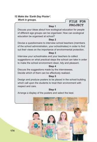 12	Make	the	‘Earth	Day	Poster’.	
Work	in	groups.
FILE FOR
PROJECTStep 1
Discuss your ideas about how ecological education for people
of different age groups can be organised. How can ecological
education be organised at school?
Step 2
Devise a questionnaire to interview school teachers (members
of the school administration, your schoolmates) in order to find
out their views on the importance of environmental protection.
Step 3
Interview your schoolmates and your teachers to collect
suggestions on what practical steps the school can take in order
to make the school environment clean, tidy and pleasant.
Step 4
Discuss the suggestions made by the interviewees.
Decide which of them can be effectively realised.
Step 5
Design and produce posters to be placed in the school building
which call upon the students to treat their environment with
respect and care.
Step 6
Arrange a display of the posters and select the best.
174
 