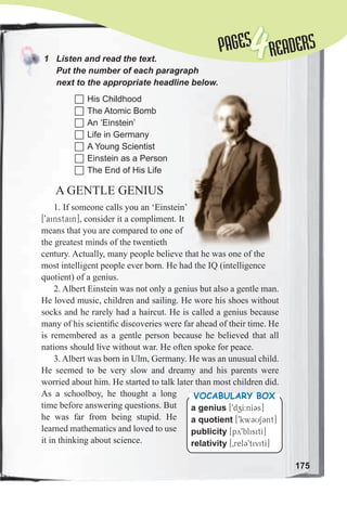 175
PAGESPAGES
4READERS
1	 Listen	and	read	the	text.	
Put	the	number	of	each	paragraph	
next	to	the	appropriate	headline	below.	
A GENTLE GENIUS
1. If someone calls you an ‘Einstein’
[9ainstain], consider it a compliment. It
means that you are compared to one of
the greatest minds of the twentieth
century. Actually, many people believe that he was one of the
most intelligent people ever born. He had the IQ (intelligence
quotient) of a genius.
2. Albert Einstein was not only a genius but also a gentle man.
He loved music, children and sailing. He wore his shoes without
socks and he rarely had a haircut. He is called a genius because
many of his scientiﬁc discoveries were far ahead of their time. He
is remembered as a gentle person because he believed that all
nations should live without war. He often spoke for peace.
3. Albert was born in Ulm, Germany. He was an unusual child.
He seemed to be very slow and dreamy and his parents were
worried about him. He started to talk later than most children did.
As a schoolboy, he thought a long
time before answering questions. But
he was far from being stupid. He
learned mathematics and loved to use
it in thinking about science.
	His Childhood
	The Atomic Bomb
	An ‘Einstein’
	Life in Germany
	A Young Scientist
	Einstein as a Person
	The End of His Life
a genius [9dzI:nI3s]
a quotient [9kw3US3nt]
publicity [py9blisitI]
relativity [0rel39tivitI]
Vocabulary box
 